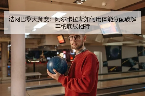 法网巴黎大师赛：阿尔卡拉斯如何用体能分配破解辛纳底线相持